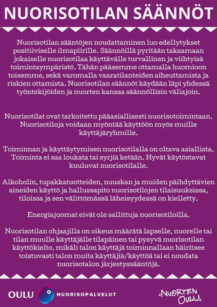 Nuorisotilan sääntöjen noudattaminen luo edellytykset positiiviselle ilmapiirille. Säännöillä pyritään takaamaan jokaiselle nuorisotilaa käyttävälle turvallinen ja viihtyisä toimintaympäristö. Tähän pääsemme ottamalla huomioon toisemme sekä varomalla vaaratilanteiden aiheuttamista ja riskien ottamista. Nuorisotilan säännöt käydään läpi yhdessä työntekijöiden ja nuorten kanssa säännöllisin väliajoin. Nuorisotilat ovat tarkoitettu pääasiallisesti nuorisotoimintaan. Nuorisotiloja voidaan myöntää käyttöön myös muille käyttäjäryhmille. Toiminnan ja käyttäytymisen nuorisotilalla on oltava asiallista. Toiminta ei saa loukata tai syrjiä ketään. Hyvät käytöstavat kuuluvat nuorisotilalle. Alkoholin, tupakkatuotteiden, nuuskan ja muiden päihdyttävien aineiden käyttö ja hallussapito nuorisotilojen tilaisuuksissa, tiloissa ja sen välittömässä läheisyydessä on kielletty. Energiajuomat eivät ole sallittuja nuorisotiloilla. Nuorisotilan ohjaajilla on oikeus määrätä lapselle, nuorelle tai tilan muulle käyttäjälle tilapäinen tai pysyvä nuorisotilan käyttökielto, mikäli talon käyttäjä toiminnallaan häiritsee toistuvasti talon muita käyttäjiä/käyttöä tai ei noudata nuorisotalon järjestyssääntöjä.