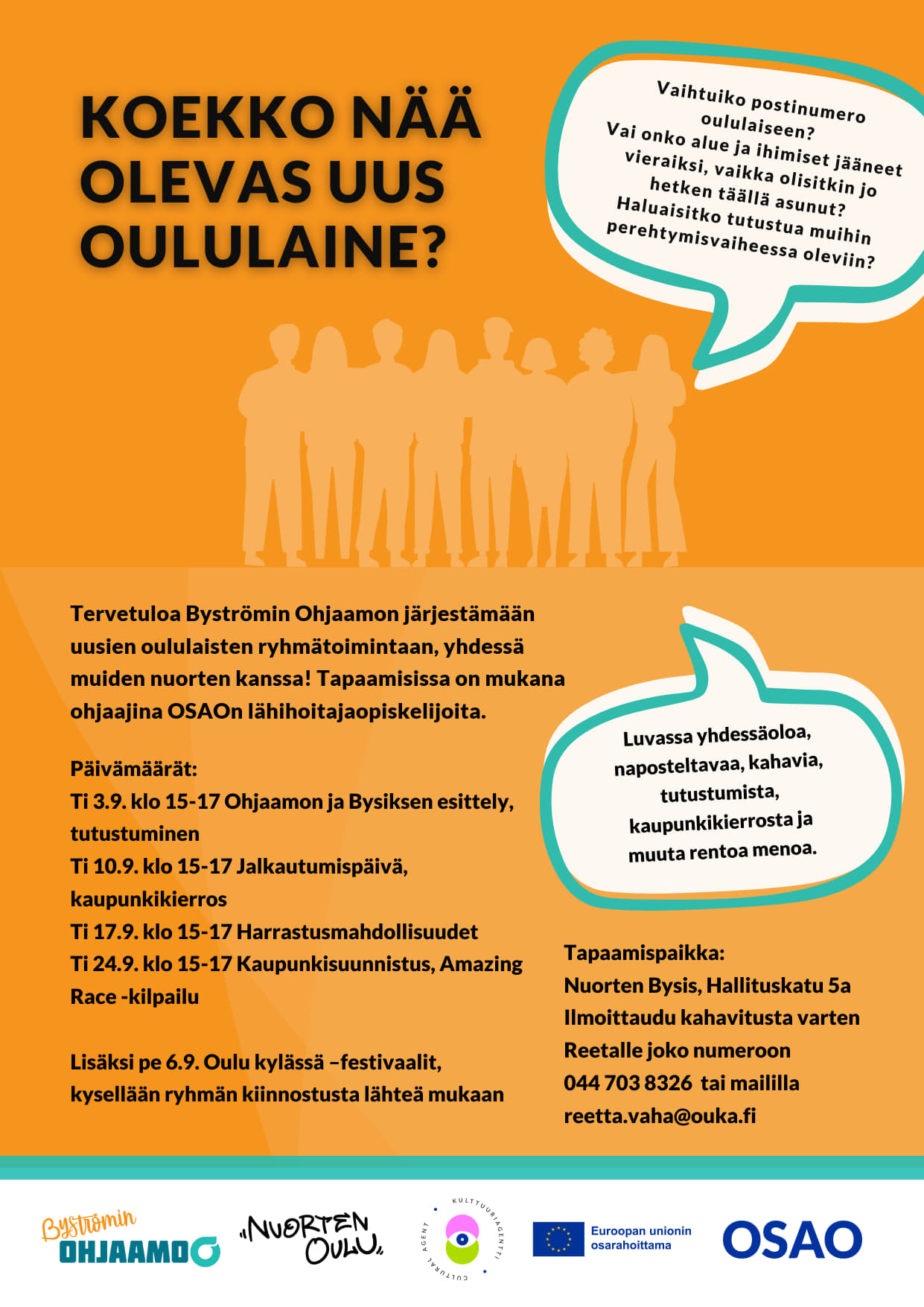 Tervetuloa Byströmin Ohjaamon järjestämään uusien oululaisten ryhmätoimintaan, yhdessä muiden nuorten kanssa! Tapaamisissa on mukana OSAOn lähihoitajaopiskelijoita. Päivämäärät: • 3.9. klo 15–17 Ohjaamon ja Bysiksen esittely, tutustumista. 10.9. klo 15-17 Kaupunkikierros 17.9. klo 15-17 Harrastuksia ja vapaa-ajan vietto 24.9. klo 15-17 Amazing race, kaupunkisuunnistus. Tapaamispaikka Nuorten Bysis, Hallituskatu 5a. Ilmoittaudu kahvitusta varten Reetalle puh. 044 703 8326 tai reetta.vaha@ouka.fi.