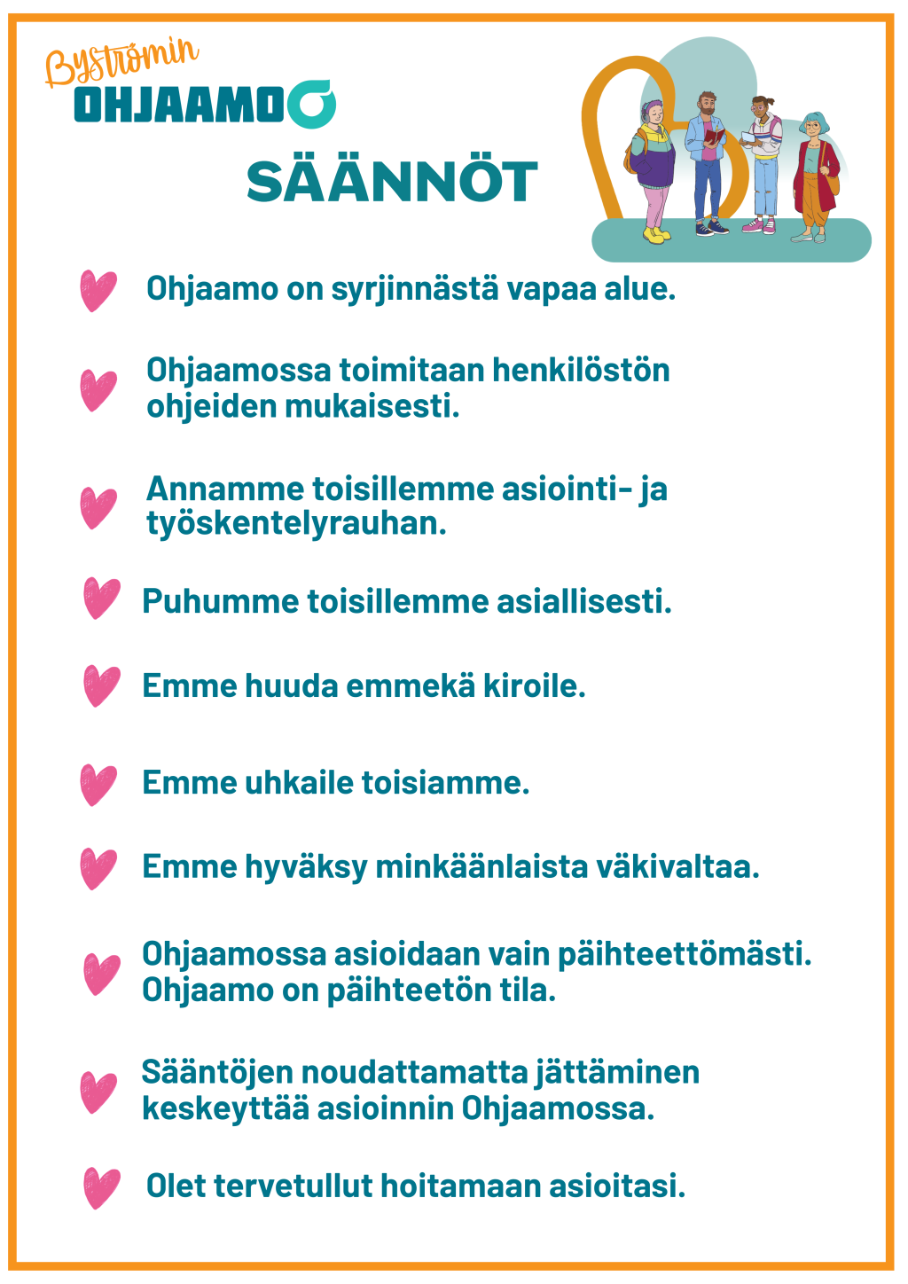 Byströmin Ohjaamon säännöt: 1. Ohjaamo on syrjinnästä vapaa alue. 2. Ohjaamossa toimitaan henkilöstön ohjeiden mukaisesti. 3. Annamme toisillemme asiointi- ja työskentelyrauhan. 4. Puhumme toisillemme asiallisesti. 5. Emme huuda emmekä kiroile. 6. Emme uhkaile toisiamme. 7. Emme hyväksy minkäänlaista väkivaltaa. 8. Ohjaamossa asioidaan vain päihteettömästi. Ohjaamo on päihteetön tila. 9. Sääntöjen noudattamatta jättäminen keskeyttää asioinnin Ohjaamossa. 10. Olet tervetullut hoitamaan asioitasi.