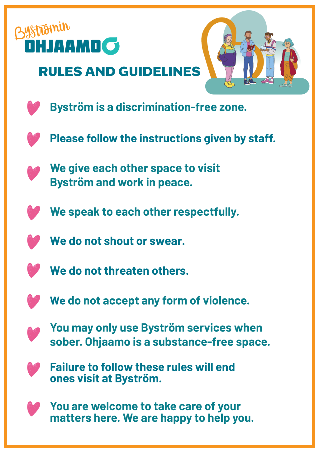 Byström One-Stop Guidance Centre rules: 1. Byström is a discrimination-free zone. 2. Please follow the instructions given by staff. 3. We give each other space to visit Byström and work in peace. 4. We speak to each other respectfully. 5. We do not shout or swear. 6. We do not threaten others. 7. We do not accept any form of violence.8. You may only use Byström services when sober. Ohjaamo is a substance-free space. 9. Failure to follow these rules will end ones visit at Byström. 10. You are welcome to take care of your matters here. We are happy to help you.